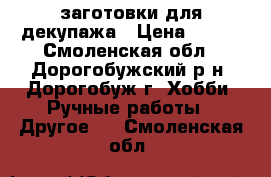 заготовки для декупажа › Цена ­ 300 - Смоленская обл., Дорогобужский р-н, Дорогобуж г. Хобби. Ручные работы » Другое   . Смоленская обл.